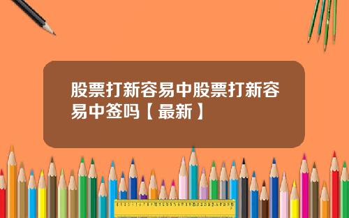 股票打新容易中股票打新容易中签吗【最新】