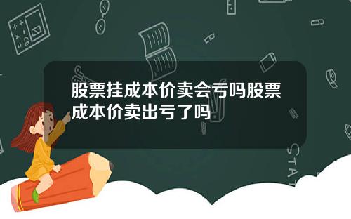 股票挂成本价卖会亏吗股票成本价卖出亏了吗