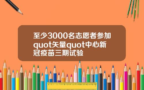 至少3000名志愿者参加quot矢量quot中心新冠疫苗三期试验