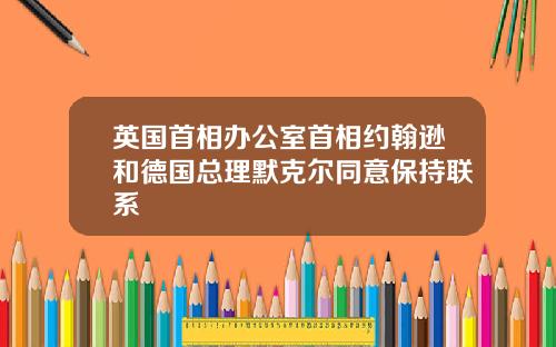 英国首相办公室首相约翰逊和德国总理默克尔同意保持联系