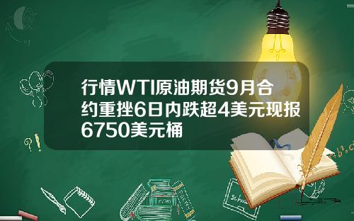 行情WTI原油期货9月合约重挫6日内跌超4美元现报6750美元桶