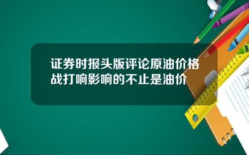 证券时报头版评论原油价格战打响影响的不止是油价