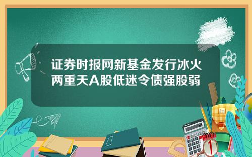 证券时报网新基金发行冰火两重天A股低迷令债强股弱