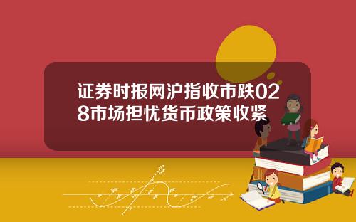 证券时报网沪指收市跌028市场担忧货币政策收紧