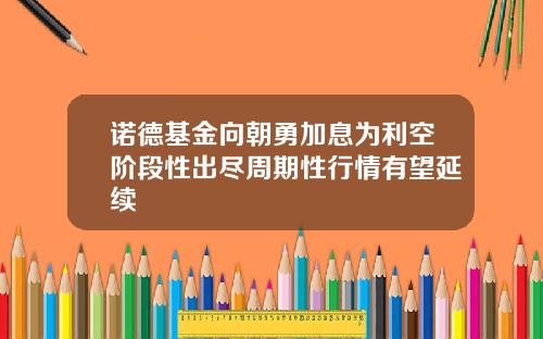 诺德基金向朝勇加息为利空阶段性出尽周期性行情有望延续