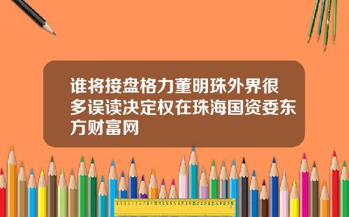 谁将接盘格力董明珠外界很多误读决定权在珠海国资委东方财富网