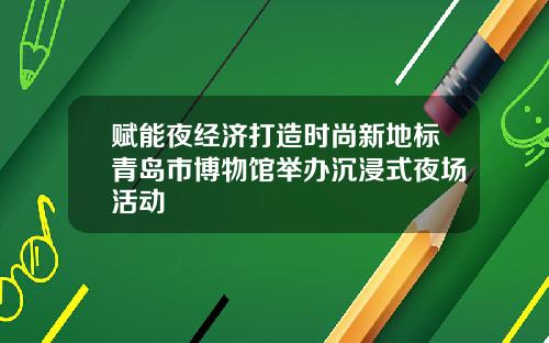 赋能夜经济打造时尚新地标青岛市博物馆举办沉浸式夜场活动