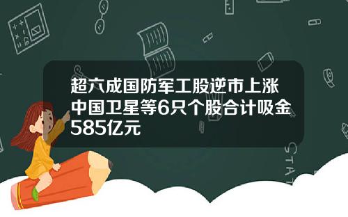 超六成国防军工股逆市上涨中国卫星等6只个股合计吸金585亿元