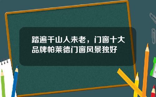 踏遍千山人未老，门窗十大品牌帕莱德门窗风景独好