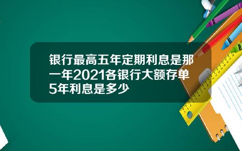 银行最高五年定期利息是那一年2021各银行大额存单5年利息是多少