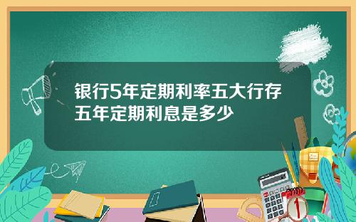 银行5年定期利率五大行存五年定期利息是多少