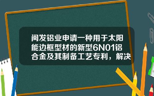 闽发铝业申请一种用于太阳能边框型材的新型6N01铝合金及其制备工艺专利，解决现有技术制备6N01铝合金综合力学性能相对不佳、熔体净化效果较差、使用精炼剂带来环境污染的缺陷