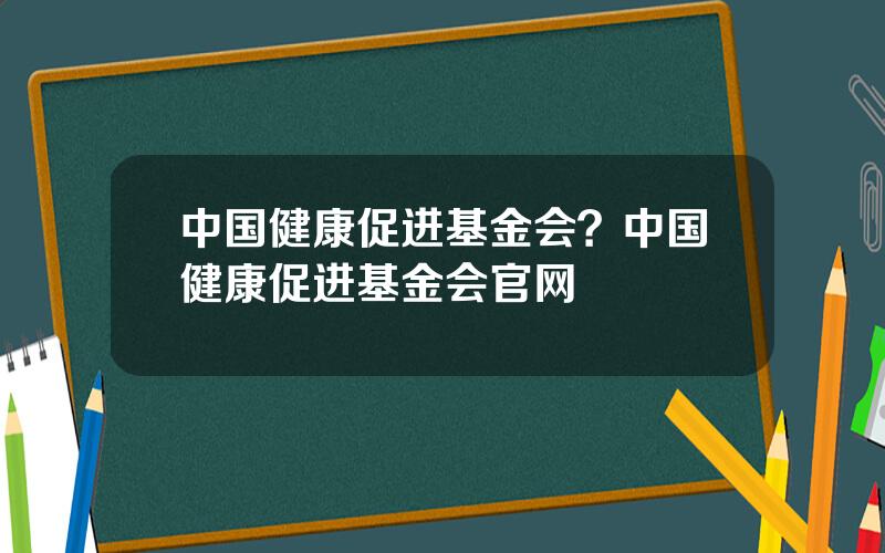 中国健康促进基金会？中国健康促进基金会官网