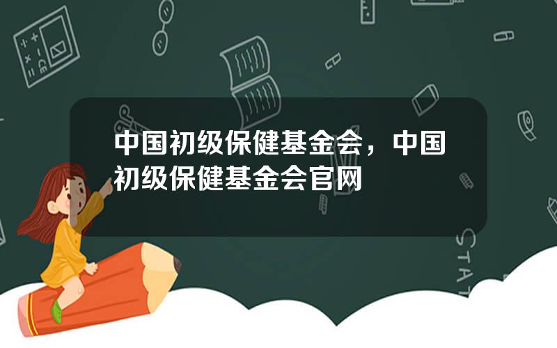 中国初级保健基金会，中国初级保健基金会官网