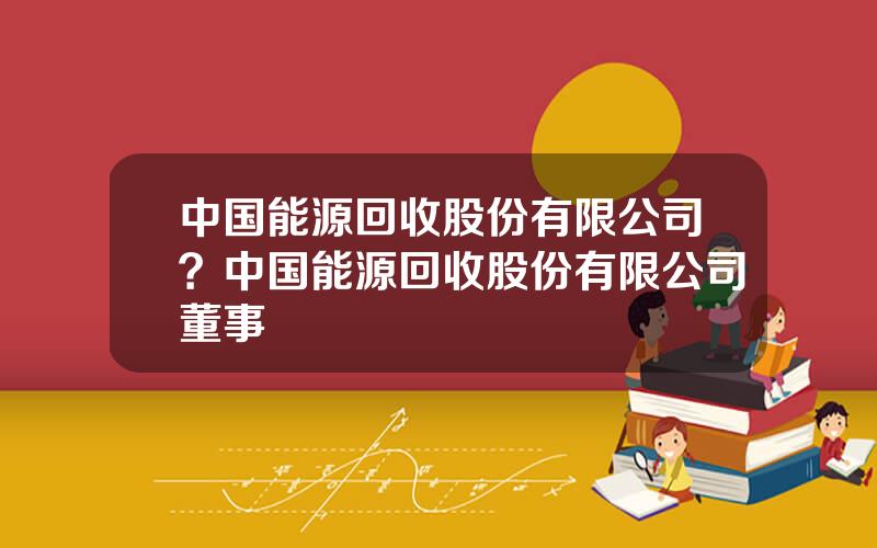 中国能源回收股份有限公司？中国能源回收股份有限公司董事