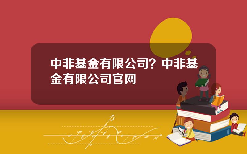 中非基金有限公司？中非基金有限公司官网