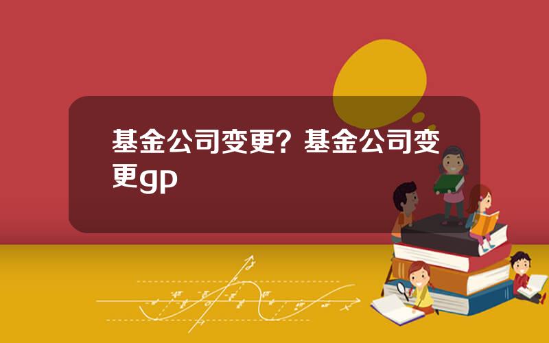 基金公司变更？基金公司变更gp