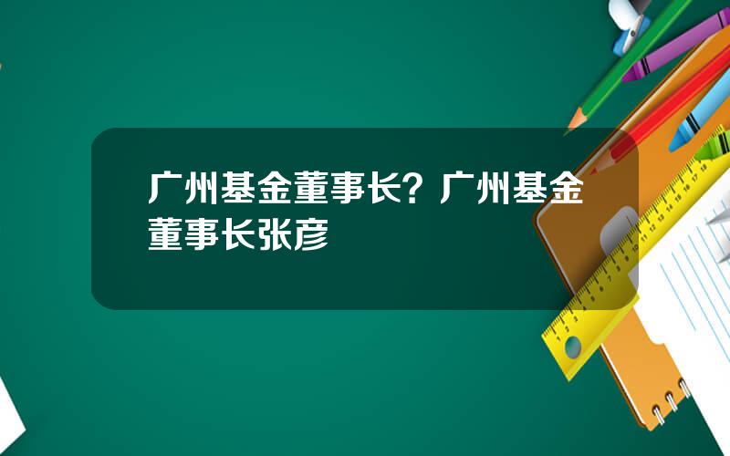 广州基金董事长？广州基金董事长张彦