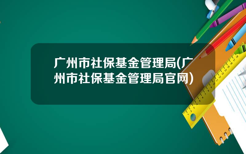 广州市社保基金管理局(广州市社保基金管理局官网)