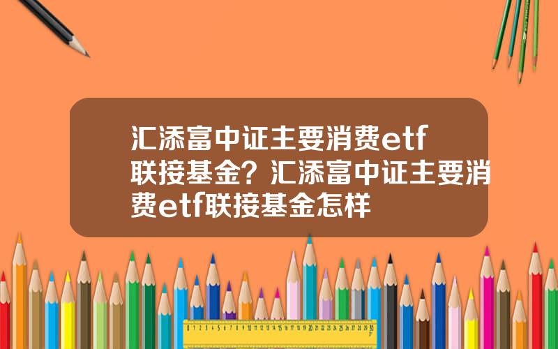 汇添富中证主要消费etf联接基金？汇添富中证主要消费etf联接基金怎样