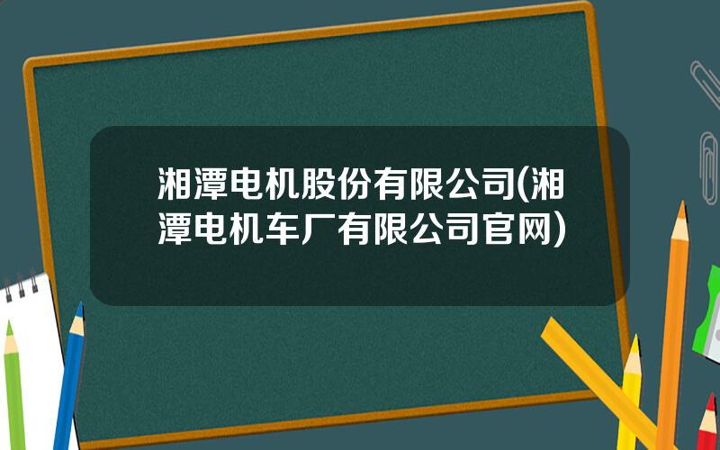 湘潭电机股份有限公司(湘潭电机车厂有限公司官网)