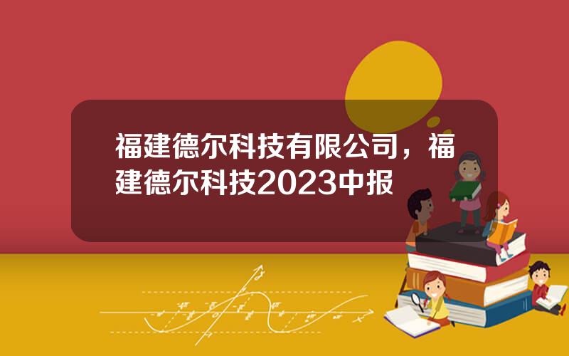 福建德尔科技有限公司，福建德尔科技2023中报