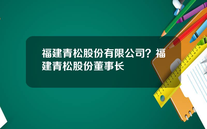 福建青松股份有限公司？福建青松股份董事长