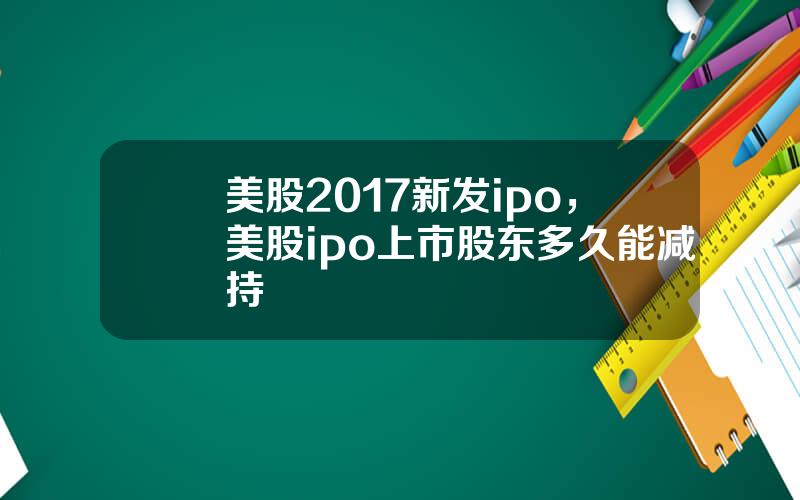 美股2017新发ipo，美股ipo上市股东多久能减持