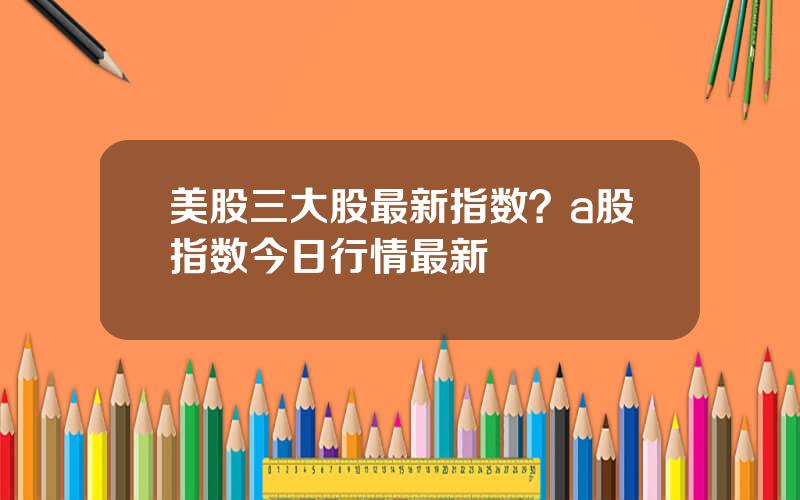 美股三大股最新指数？a股指数今日行情最新