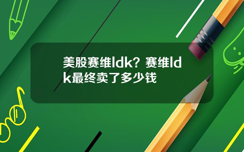 美股赛维ldk？赛维ldk最终卖了多少钱