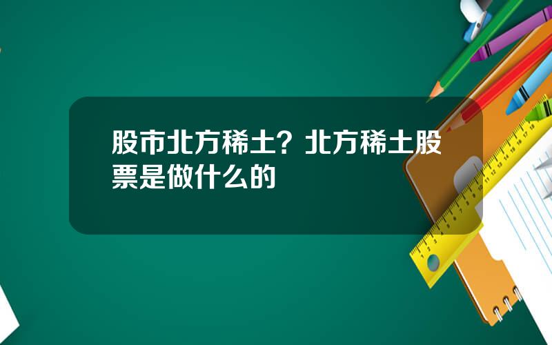 股市北方稀土？北方稀土股票是做什么的