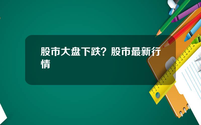 股市大盘下跌？股市最新行情