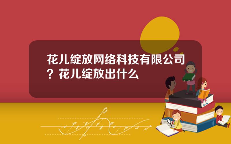 花儿绽放网络科技有限公司？花儿绽放出什么