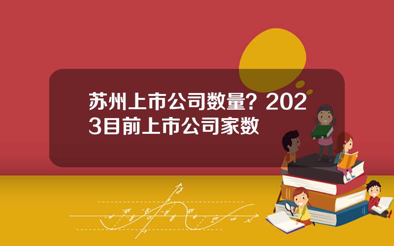 苏州上市公司数量？2023目前上市公司家数