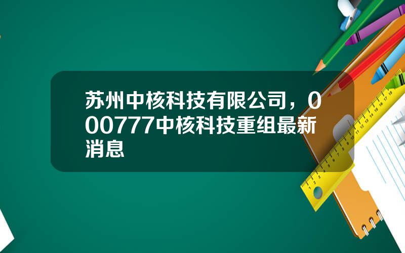 苏州中核科技有限公司，000777中核科技重组最新消息