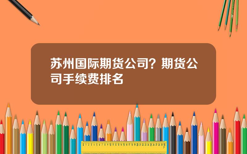 苏州国际期货公司？期货公司手续费排名