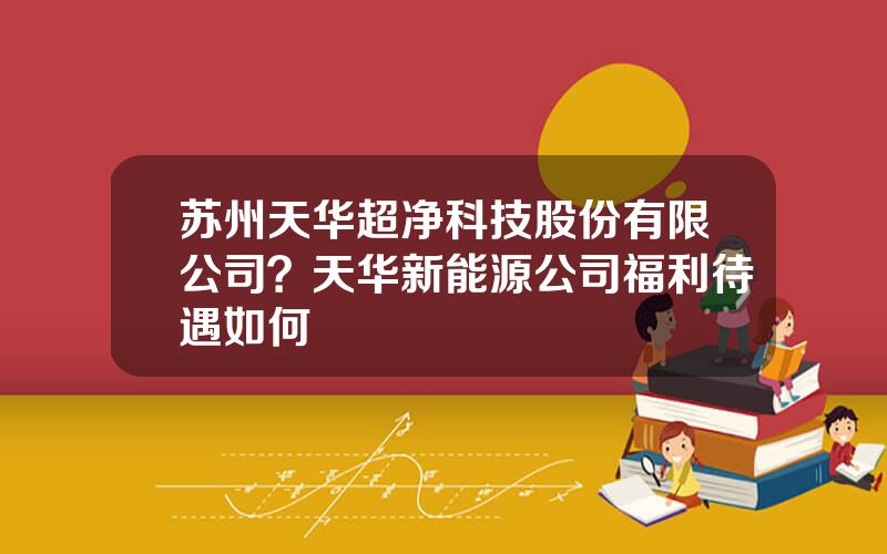 苏州天华超净科技股份有限公司？天华新能源公司福利待遇如何