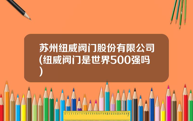 苏州纽威阀门股份有限公司(纽威阀门是世界500强吗)