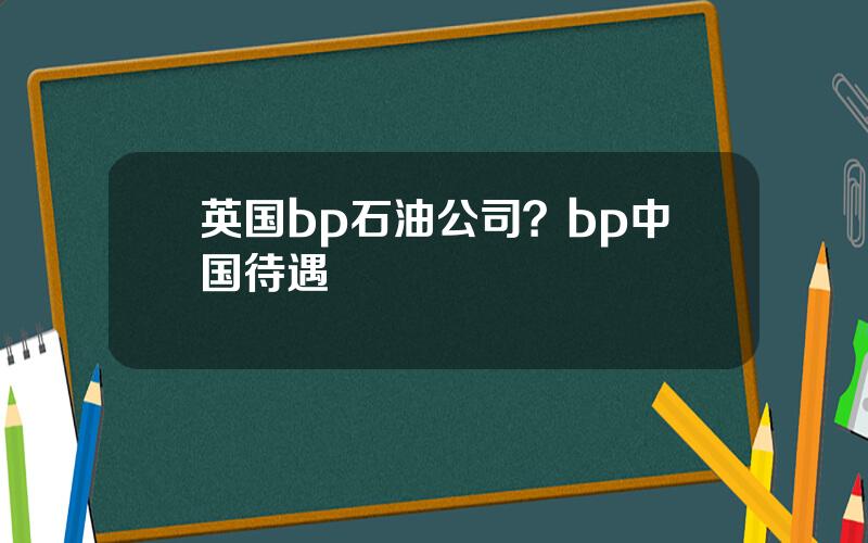 英国bp石油公司？bp中国待遇