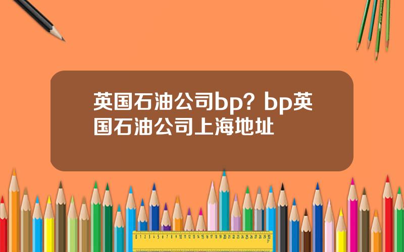 英国石油公司bp？bp英国石油公司上海地址