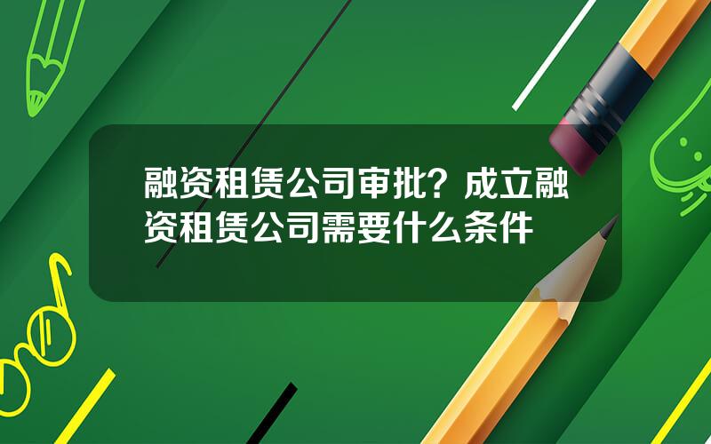 融资租赁公司审批？成立融资租赁公司需要什么条件