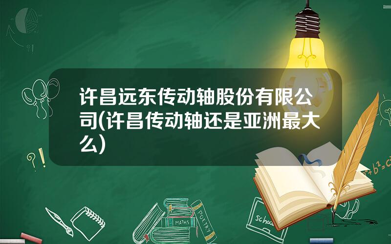 许昌远东传动轴股份有限公司(许昌传动轴还是亚洲最大么)