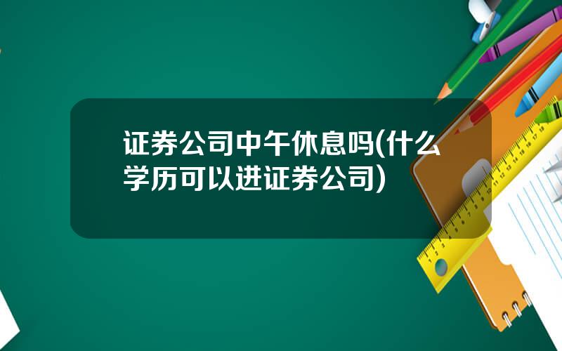 证券公司中午休息吗(什么学历可以进证券公司)