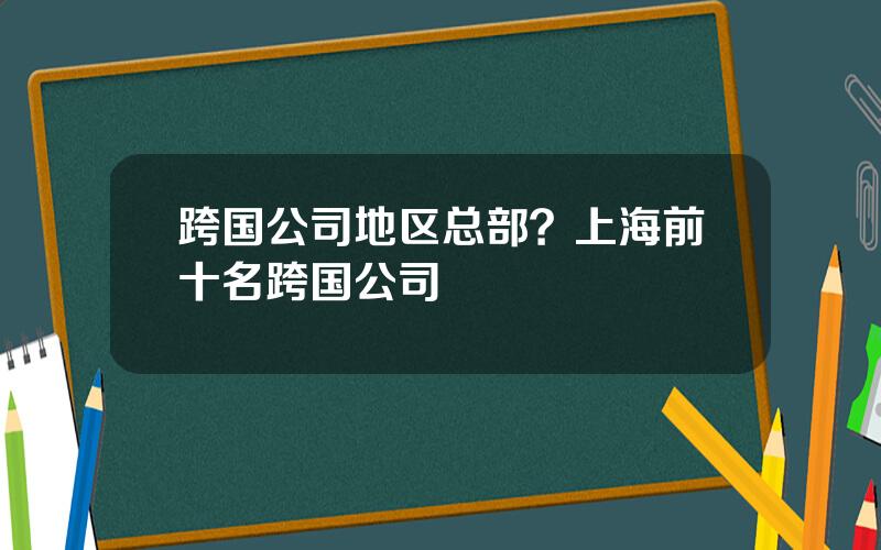 跨国公司地区总部？上海前十名跨国公司