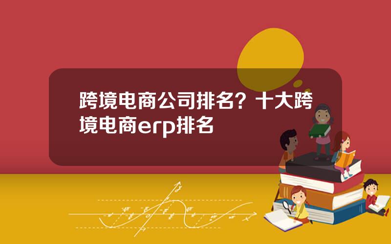 跨境电商公司排名？十大跨境电商erp排名