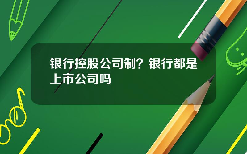 银行控股公司制？银行都是上市公司吗