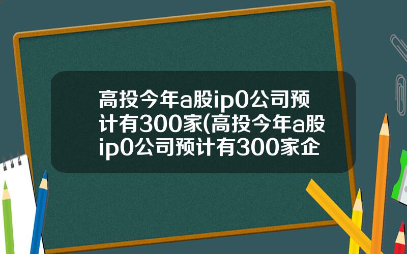 高投今年a股ip0公司预计有300家(高投今年a股ip0公司预计有300家企业)